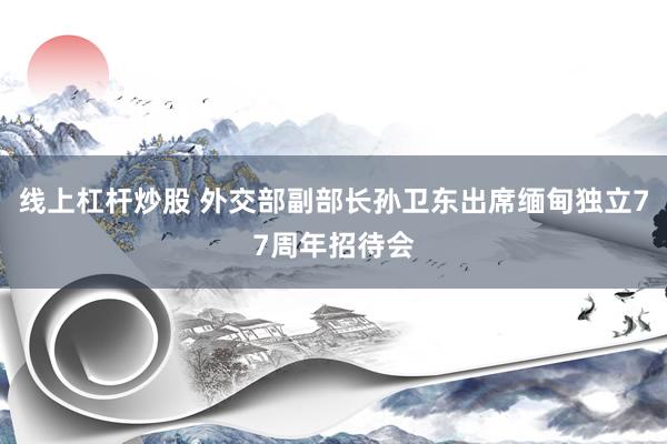 线上杠杆炒股 外交部副部长孙卫东出席缅甸独立77周年招待会