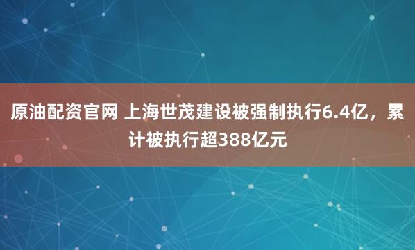 原油配资官网 上海世茂建设被强制执行6.4亿，累计被执行超388亿元