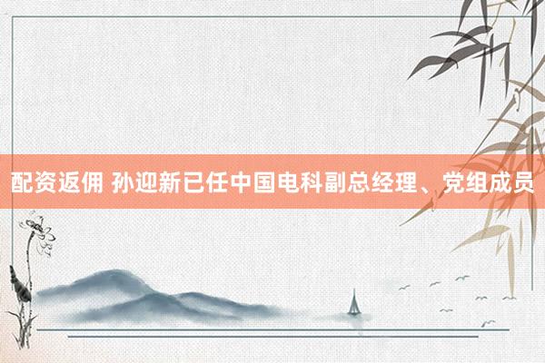 配资返佣 孙迎新已任中国电科副总经理、党组成员