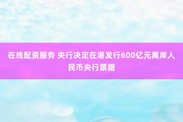 在线配资服务 央行决定在港发行600亿元离岸人民币央行票据