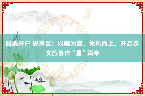 股票开户 思茅区：以咖为媒，凭风而上，开启农文旅协作“星”篇章