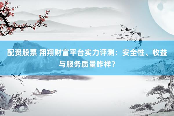配资股票 翔翔财富平台实力评测：安全性、收益与服务质量咋样？