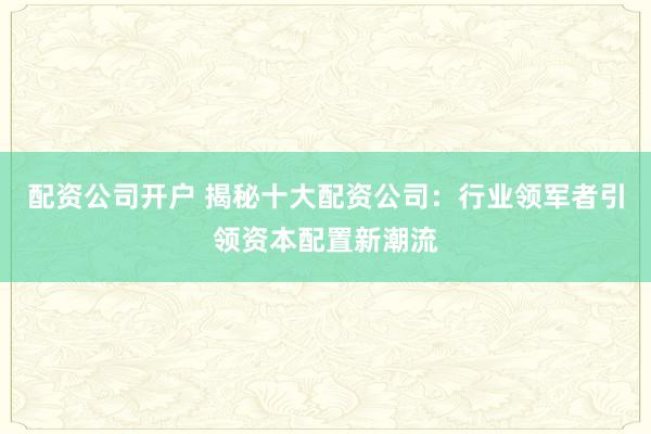 配资公司开户 揭秘十大配资公司：行业领军者引领资本配置新潮流