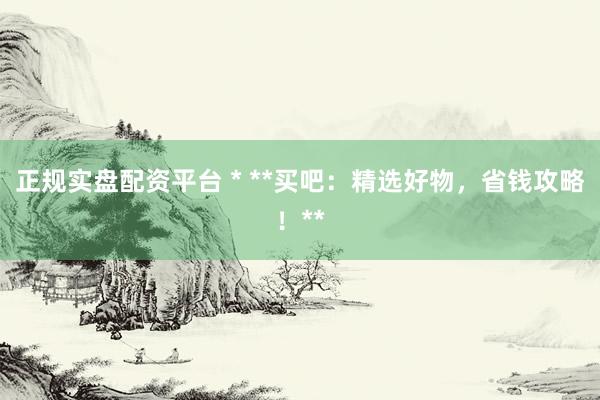 正规实盘配资平台 * **买吧：精选好物，省钱攻略！**