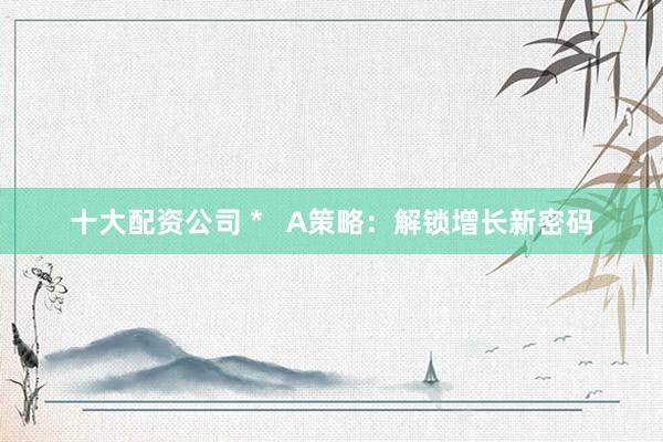 十大配资公司 *   A策略：解锁增长新密码