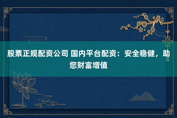 股票正规配资公司 国内平台配资：安全稳健，助您财富增值