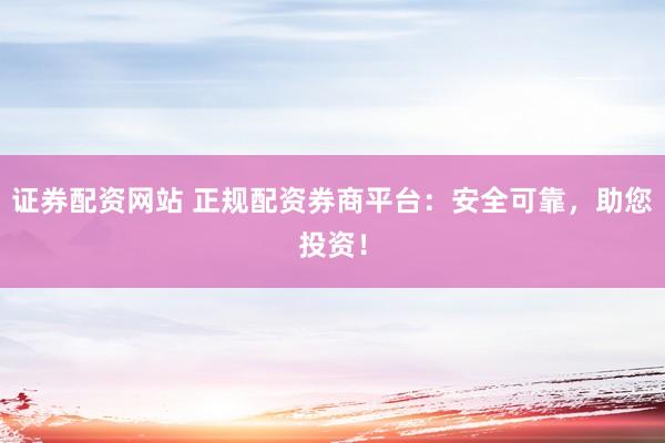 证券配资网站 正规配资券商平台：安全可靠，助您投资！