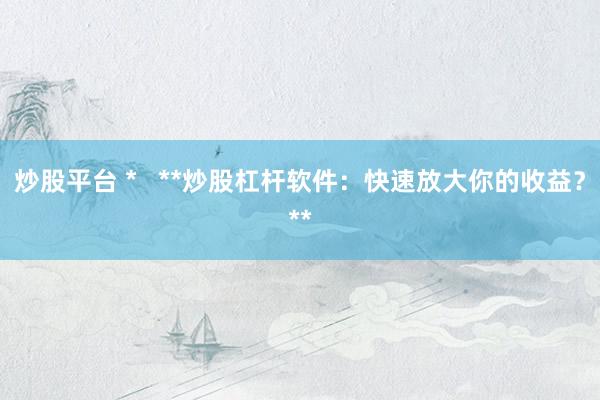 炒股平台 *   **炒股杠杆软件：快速放大你的收益？**