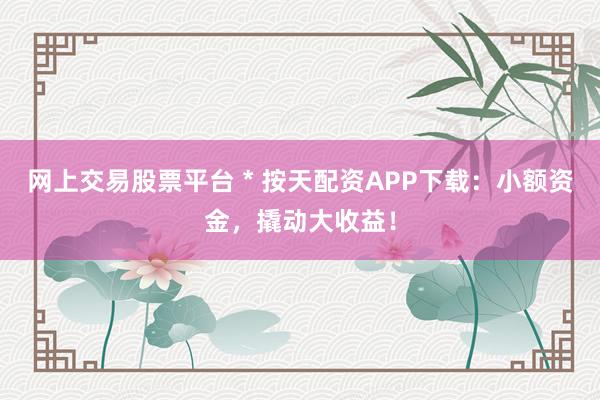 网上交易股票平台 * 按天配资APP下载：小额资金，撬动大收益！