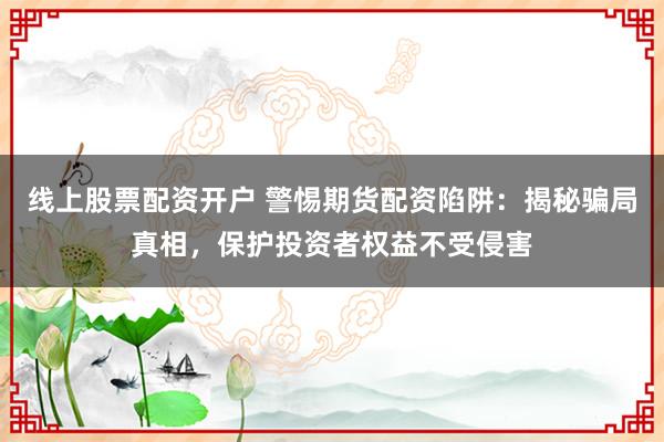 线上股票配资开户 警惕期货配资陷阱：揭秘骗局真相，保护投资者权益不受侵害