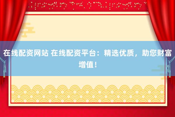 在线配资网站 在线配资平台：精选优质，助您财富增值！