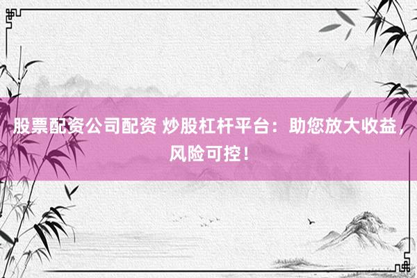 股票配资公司配资 炒股杠杆平台：助您放大收益，风险可控！