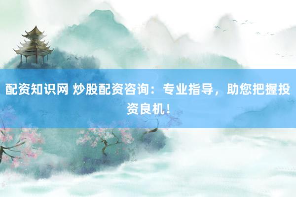 配资知识网 炒股配资咨询：专业指导，助您把握投资良机！