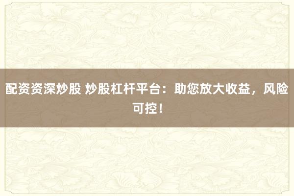 配资资深炒股 炒股杠杆平台：助您放大收益，风险可控！