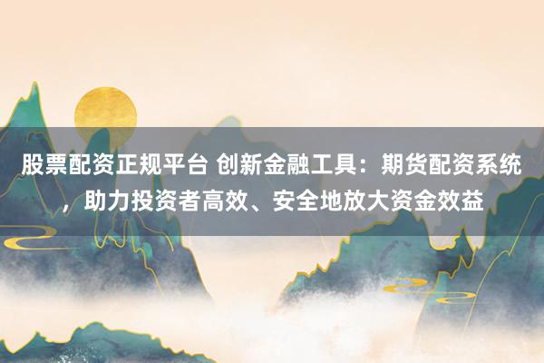 股票配资正规平台 创新金融工具：期货配资系统，助力投资者高效、安全地放大资金效益