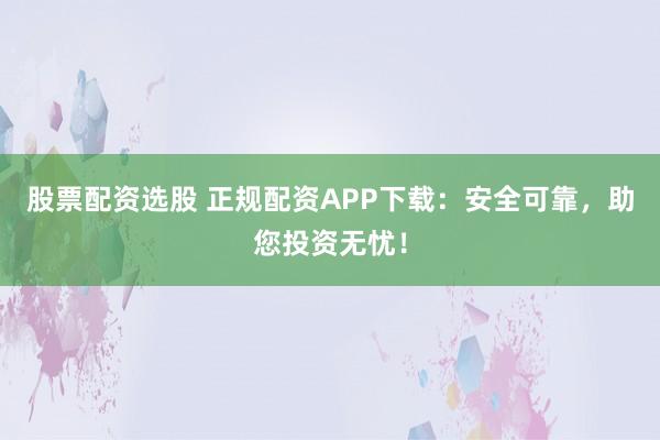 股票配资选股 正规配资APP下载：安全可靠，助您投资无忧！