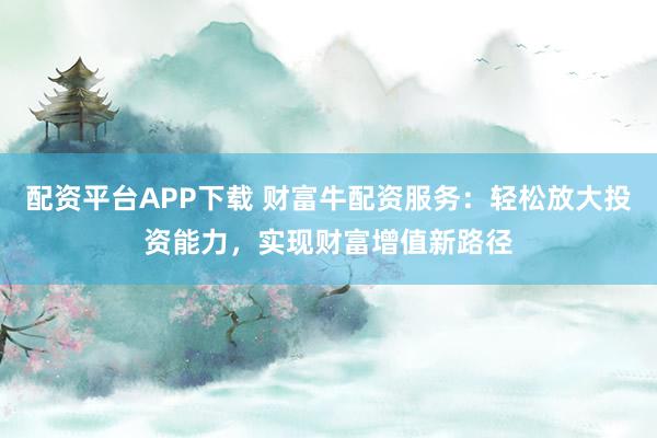 配资平台APP下载 财富牛配资服务：轻松放大投资能力，实现财富增值新路径