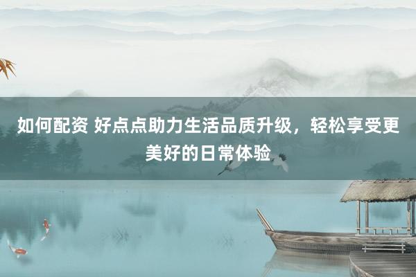 如何配资 好点点助力生活品质升级，轻松享受更美好的日常体验