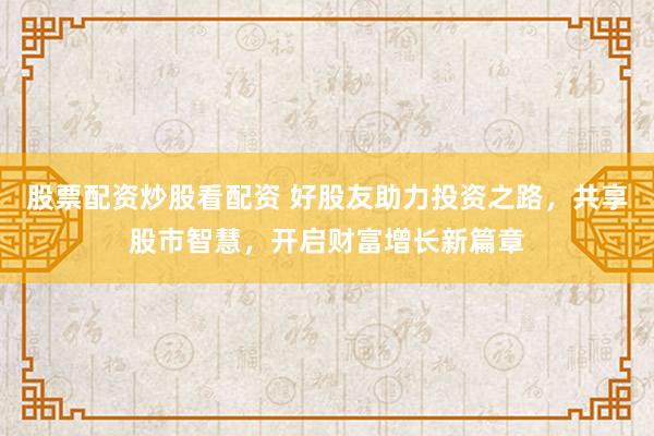 股票配资炒股看配资 好股友助力投资之路，共享股市智慧，开启财富增长新篇章