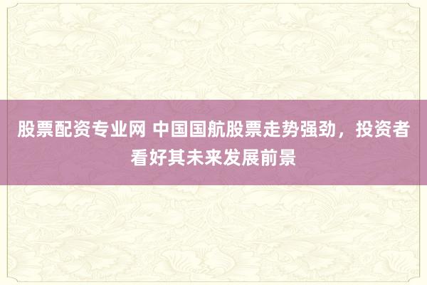 股票配资专业网 中国国航股票走势强劲，投资者看好其未来发展前景