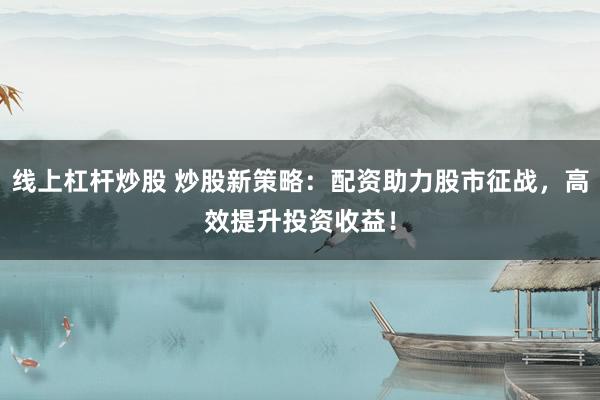 线上杠杆炒股 炒股新策略：配资助力股市征战，高效提升投资收益！