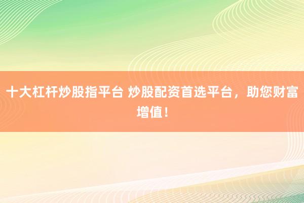 十大杠杆炒股指平台 炒股配资首选平台，助您财富增值！
