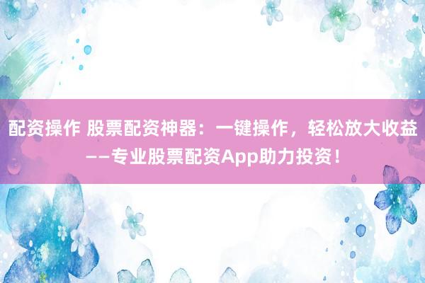 配资操作 股票配资神器：一键操作，轻松放大收益——专业股票配资App助力投资！