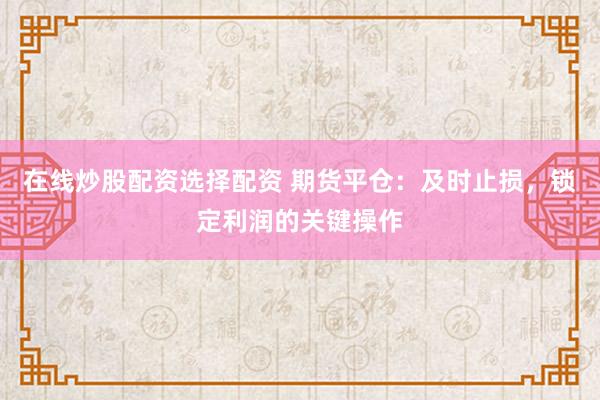 在线炒股配资选择配资 期货平仓：及时止损，锁定利润的关键操作