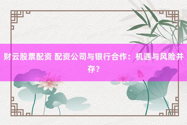 财云股票配资 配资公司与银行合作：机遇与风险并存？