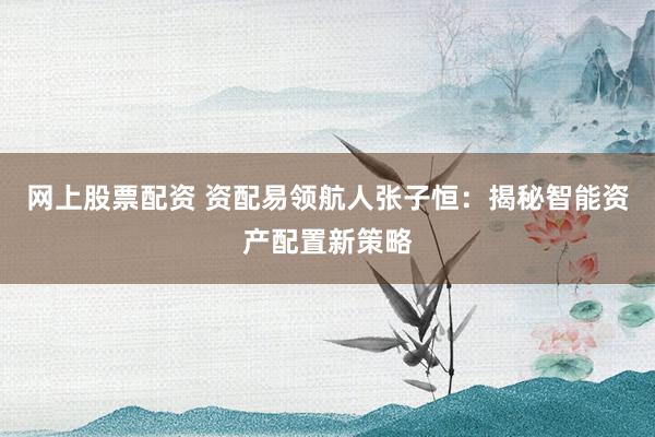 网上股票配资 资配易领航人张子恒：揭秘智能资产配置新策略