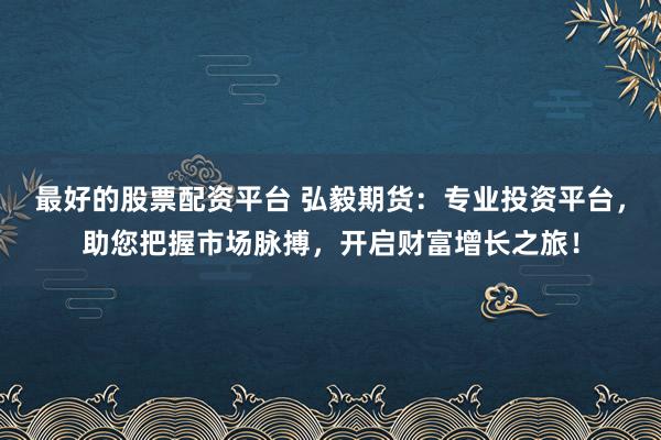 最好的股票配资平台 弘毅期货：专业投资平台，助您把握市场脉搏，开启财富增长之旅！