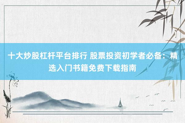 十大炒股杠杆平台排行 股票投资初学者必备：精选入门书籍免费下载指南