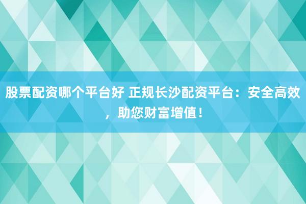 股票配资哪个平台好 正规长沙配资平台：安全高效，助您财富增值！