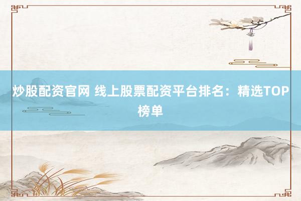 炒股配资官网 线上股票配资平台排名：精选TOP榜单