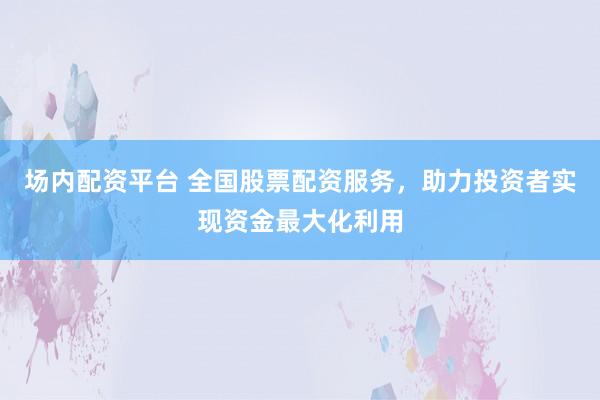 场内配资平台 全国股票配资服务，助力投资者实现资金最大化利用