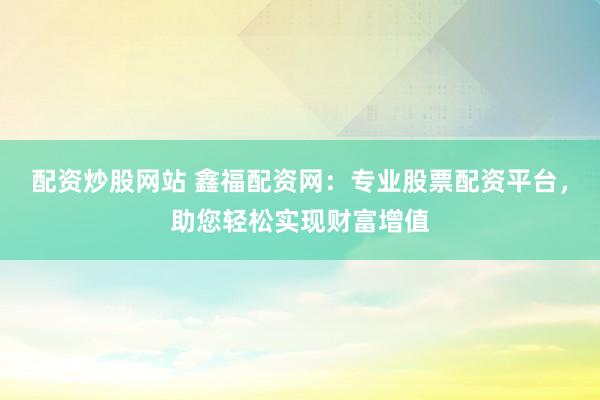 配资炒股网站 鑫福配资网：专业股票配资平台，助您轻松实现财富增值