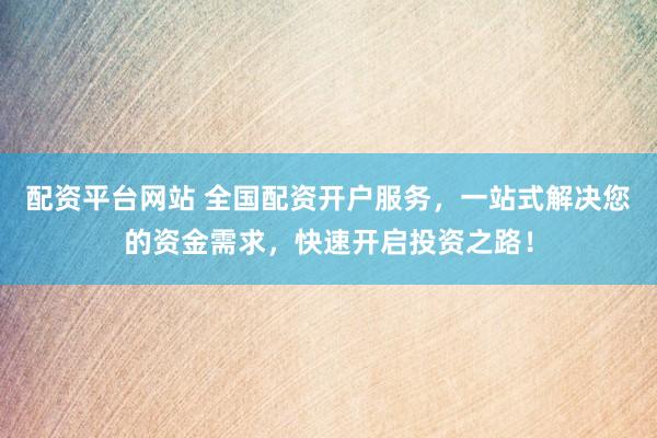 配资平台网站 全国配资开户服务，一站式解决您的资金需求，快速开启投资之路！