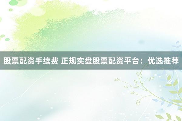 股票配资手续费 正规实盘股票配资平台：优选推荐