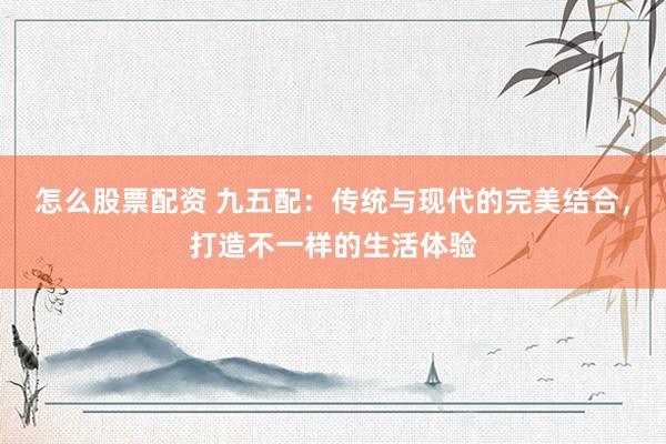 怎么股票配资 九五配：传统与现代的完美结合，打造不一样的生活体验