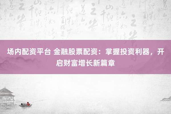 场内配资平台 金融股票配资：掌握投资利器，开启财富增长新篇章