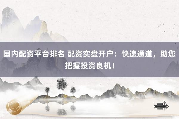 国内配资平台排名 配资实盘开户：快速通道，助您把握投资良机！