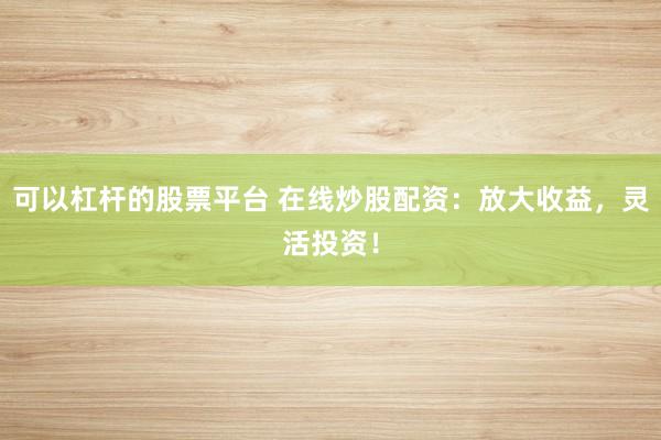 可以杠杆的股票平台 在线炒股配资：放大收益，灵活投资！