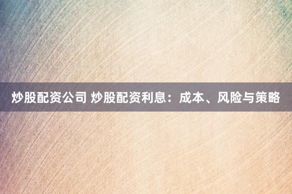 炒股配资公司 炒股配资利息：成本、风险与策略