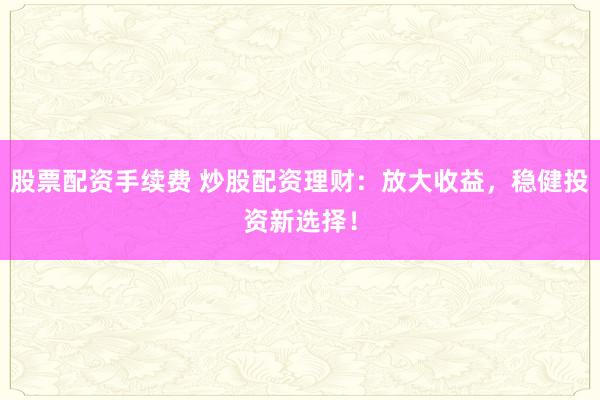 股票配资手续费 炒股配资理财：放大收益，稳健投资新选择！