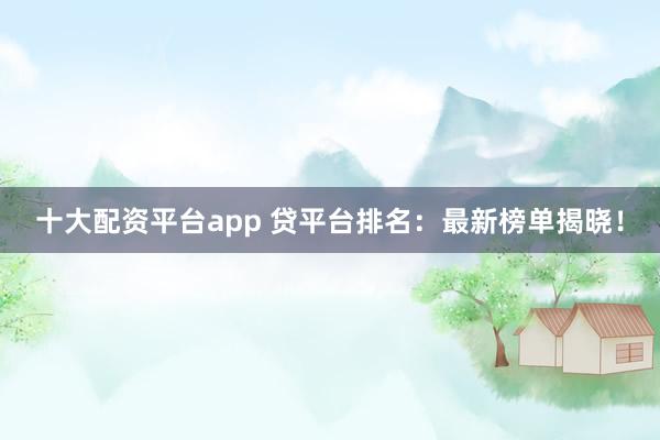十大配资平台app 贷平台排名：最新榜单揭晓！