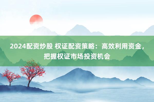 2024配资炒股 权证配资策略：高效利用资金，把握权证市场投资机会
