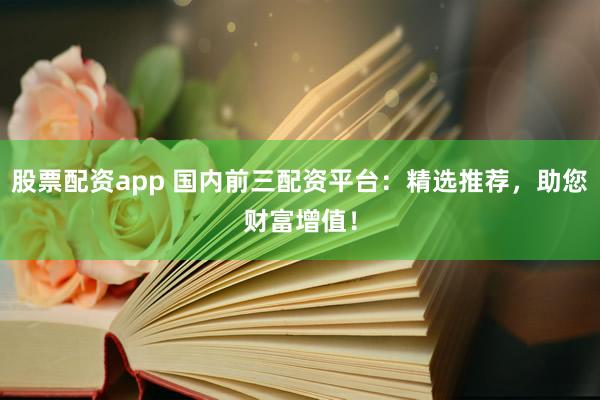 股票配资app 国内前三配资平台：精选推荐，助您财富增值！