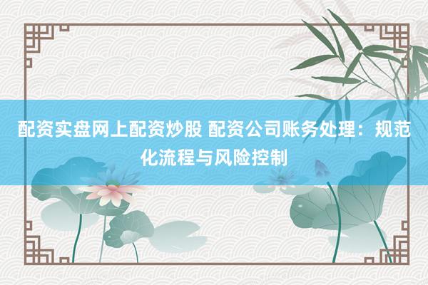 配资实盘网上配资炒股 配资公司账务处理：规范化流程与风险控制