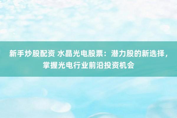 新手炒股配资 水晶光电股票：潜力股的新选择，掌握光电行业前沿投资机会