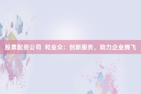 股票配资公司  和业众：创新服务，助力企业腾飞